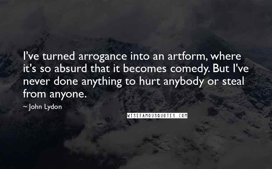 John Lydon Quotes: I've turned arrogance into an artform, where it's so absurd that it becomes comedy. But I've never done anything to hurt anybody or steal from anyone.