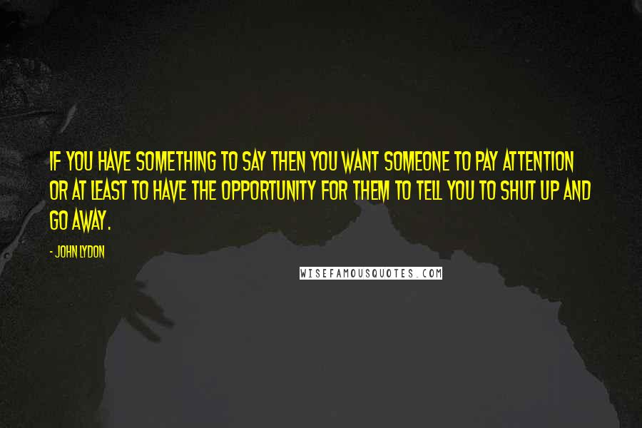 John Lydon Quotes: If you have something to say then you want someone to pay attention or at least to have the opportunity for them to tell you to shut up and go away.