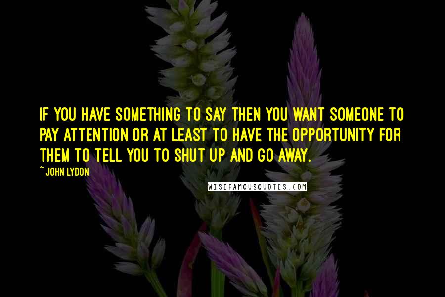 John Lydon Quotes: If you have something to say then you want someone to pay attention or at least to have the opportunity for them to tell you to shut up and go away.