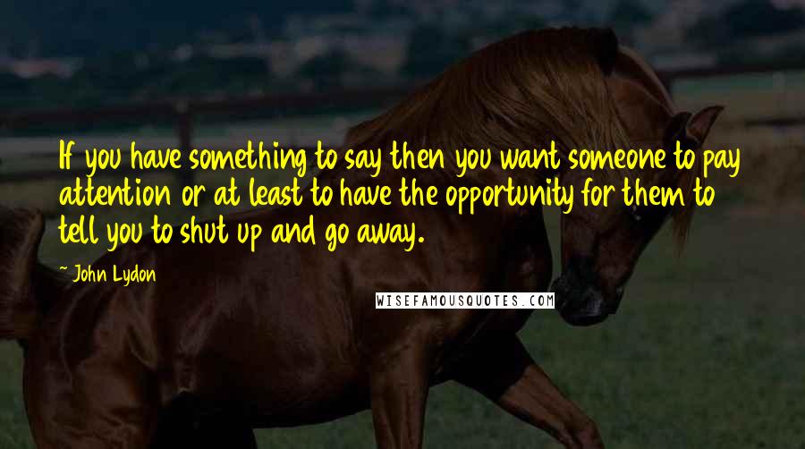 John Lydon Quotes: If you have something to say then you want someone to pay attention or at least to have the opportunity for them to tell you to shut up and go away.