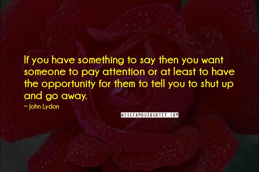 John Lydon Quotes: If you have something to say then you want someone to pay attention or at least to have the opportunity for them to tell you to shut up and go away.