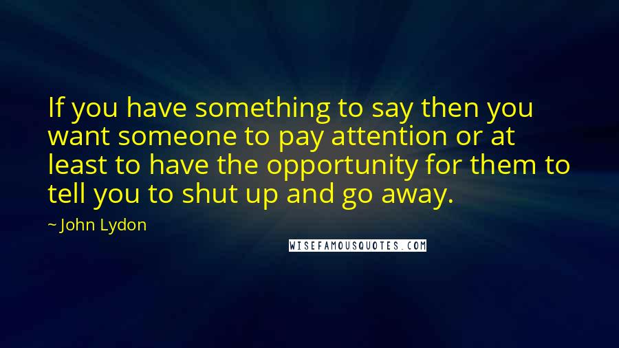 John Lydon Quotes: If you have something to say then you want someone to pay attention or at least to have the opportunity for them to tell you to shut up and go away.