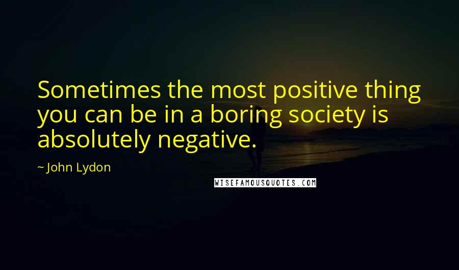 John Lydon Quotes: Sometimes the most positive thing you can be in a boring society is absolutely negative.