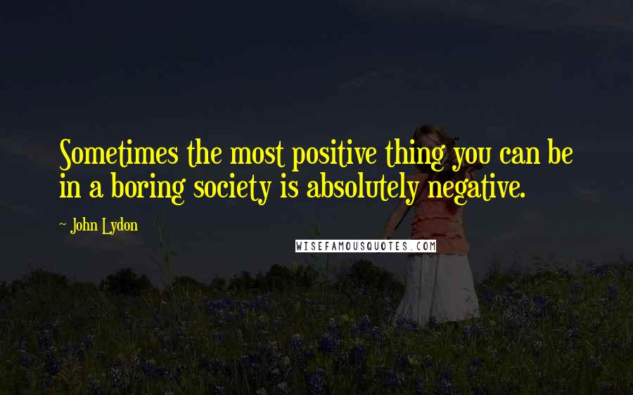 John Lydon Quotes: Sometimes the most positive thing you can be in a boring society is absolutely negative.