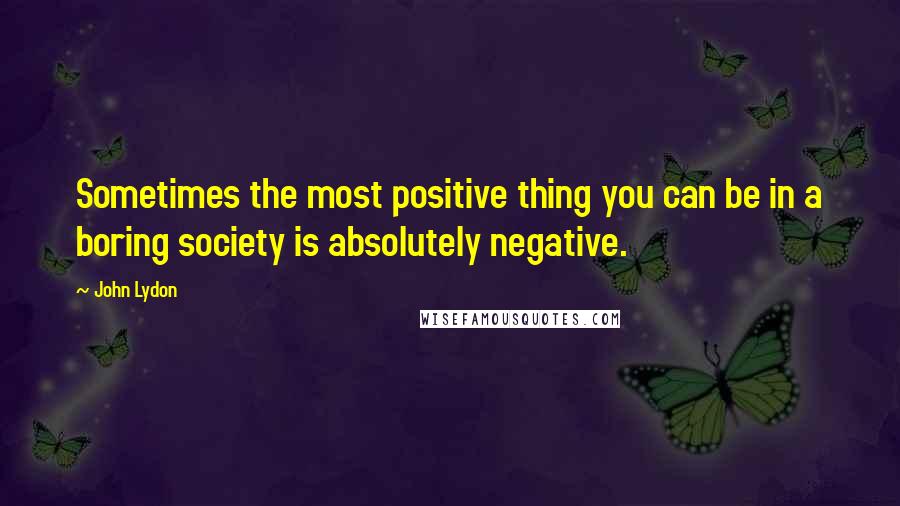 John Lydon Quotes: Sometimes the most positive thing you can be in a boring society is absolutely negative.