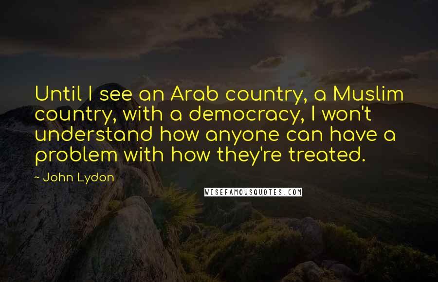 John Lydon Quotes: Until I see an Arab country, a Muslim country, with a democracy, I won't understand how anyone can have a problem with how they're treated.