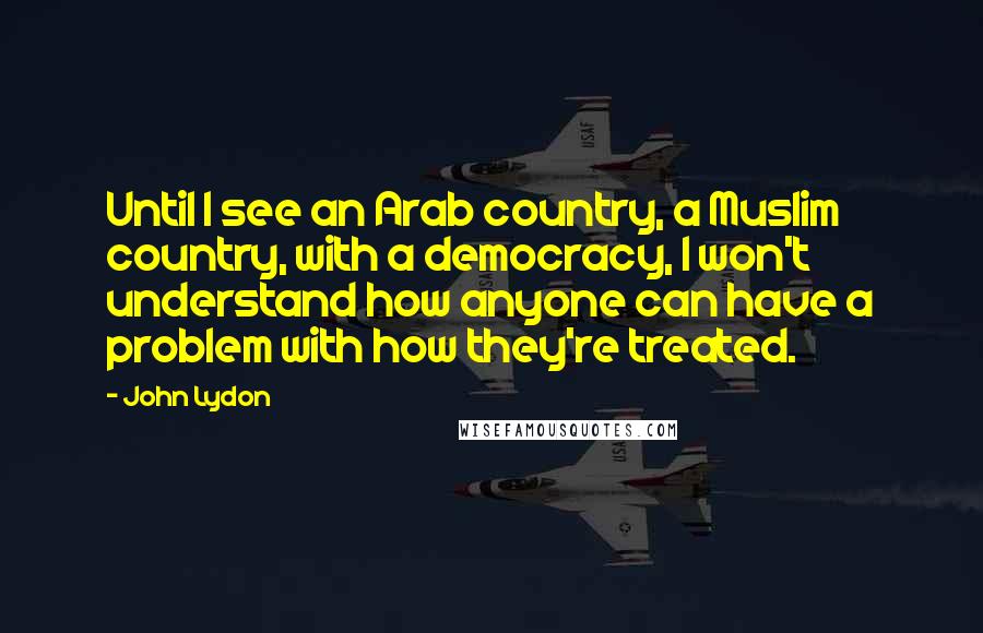 John Lydon Quotes: Until I see an Arab country, a Muslim country, with a democracy, I won't understand how anyone can have a problem with how they're treated.