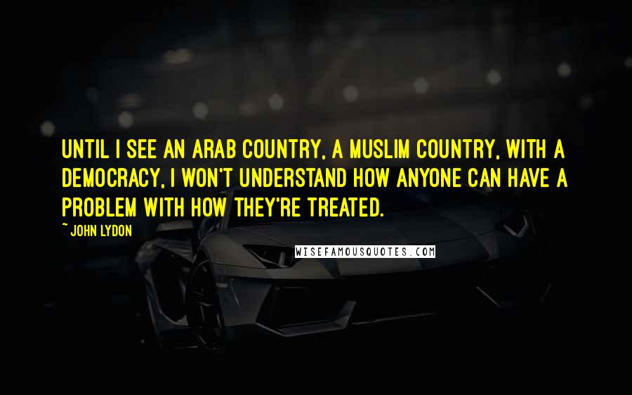 John Lydon Quotes: Until I see an Arab country, a Muslim country, with a democracy, I won't understand how anyone can have a problem with how they're treated.