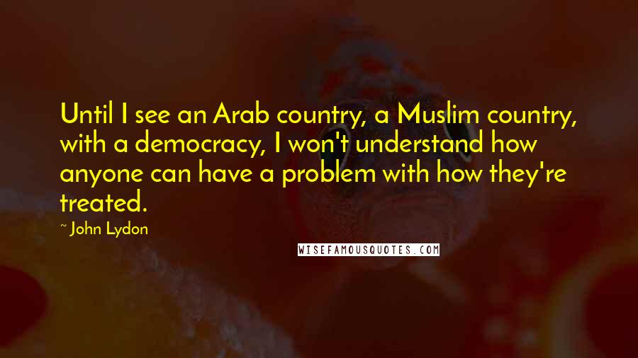 John Lydon Quotes: Until I see an Arab country, a Muslim country, with a democracy, I won't understand how anyone can have a problem with how they're treated.