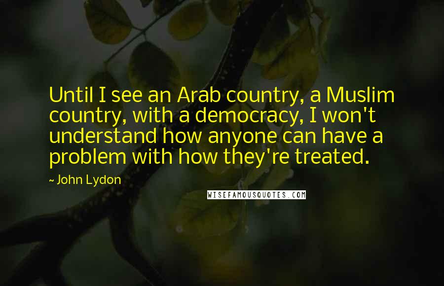 John Lydon Quotes: Until I see an Arab country, a Muslim country, with a democracy, I won't understand how anyone can have a problem with how they're treated.