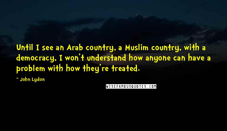 John Lydon Quotes: Until I see an Arab country, a Muslim country, with a democracy, I won't understand how anyone can have a problem with how they're treated.