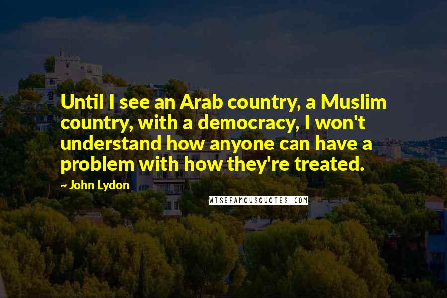 John Lydon Quotes: Until I see an Arab country, a Muslim country, with a democracy, I won't understand how anyone can have a problem with how they're treated.