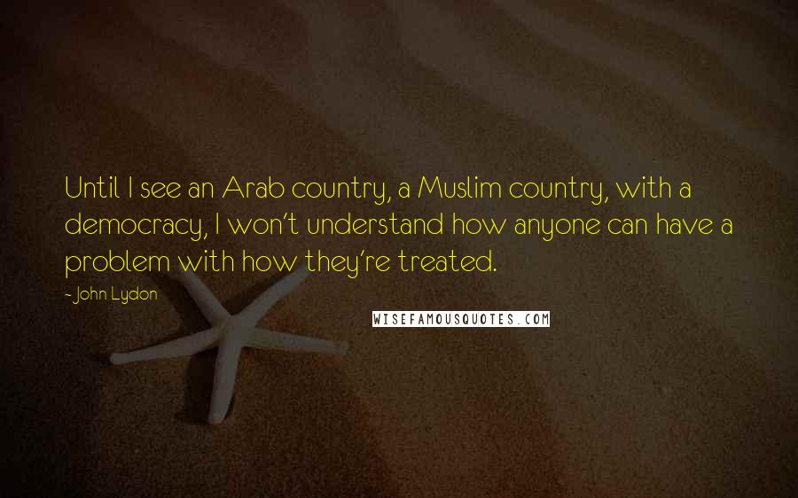 John Lydon Quotes: Until I see an Arab country, a Muslim country, with a democracy, I won't understand how anyone can have a problem with how they're treated.