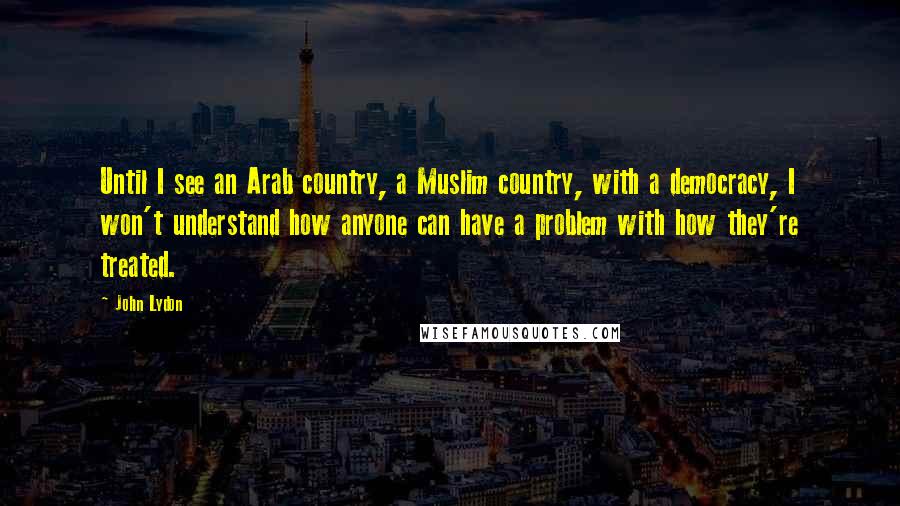 John Lydon Quotes: Until I see an Arab country, a Muslim country, with a democracy, I won't understand how anyone can have a problem with how they're treated.