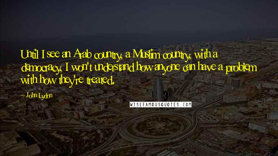 John Lydon Quotes: Until I see an Arab country, a Muslim country, with a democracy, I won't understand how anyone can have a problem with how they're treated.