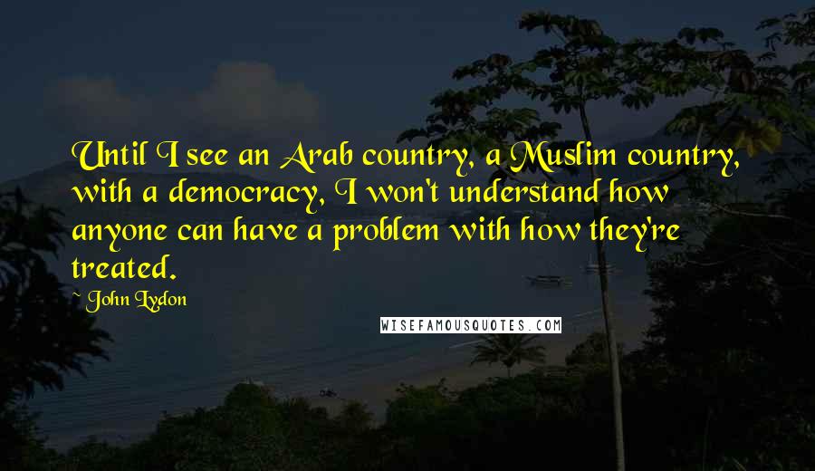 John Lydon Quotes: Until I see an Arab country, a Muslim country, with a democracy, I won't understand how anyone can have a problem with how they're treated.