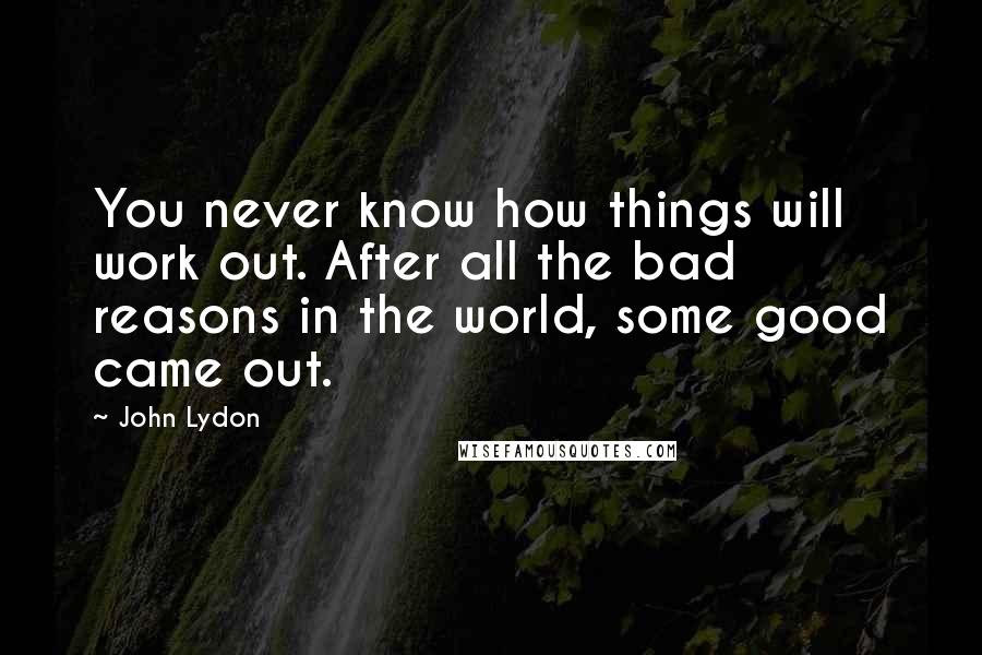 John Lydon Quotes: You never know how things will work out. After all the bad reasons in the world, some good came out.