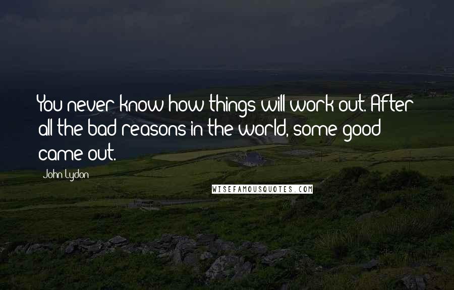 John Lydon Quotes: You never know how things will work out. After all the bad reasons in the world, some good came out.