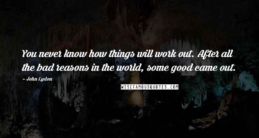 John Lydon Quotes: You never know how things will work out. After all the bad reasons in the world, some good came out.