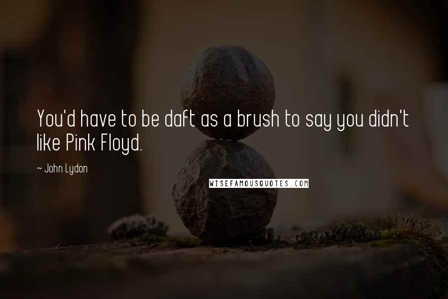 John Lydon Quotes: You'd have to be daft as a brush to say you didn't like Pink Floyd.