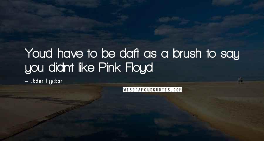 John Lydon Quotes: You'd have to be daft as a brush to say you didn't like Pink Floyd.