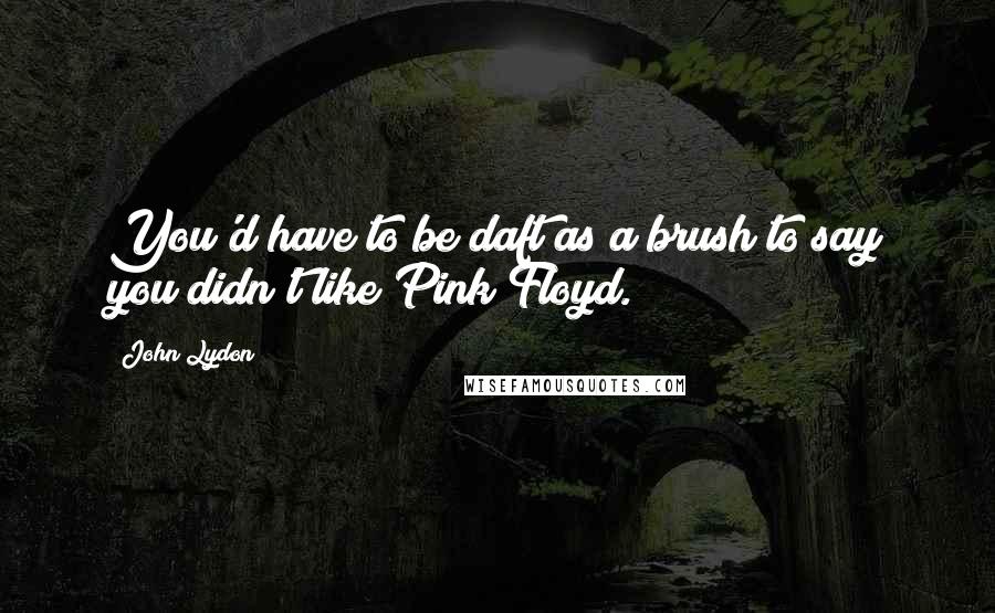 John Lydon Quotes: You'd have to be daft as a brush to say you didn't like Pink Floyd.