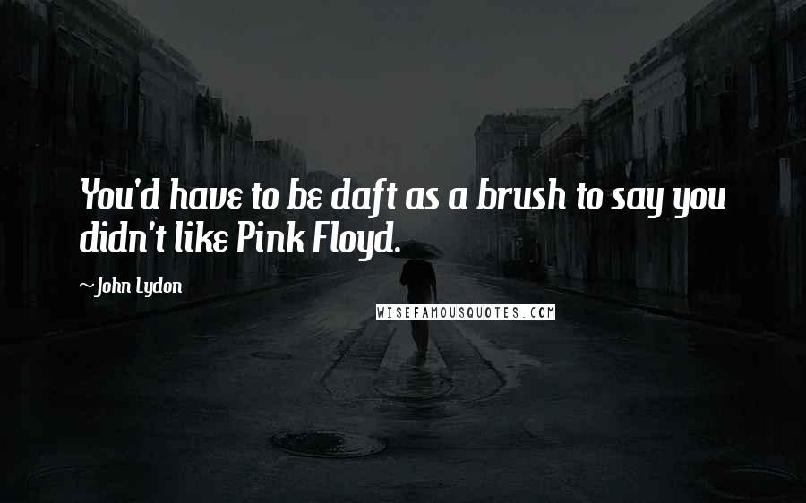 John Lydon Quotes: You'd have to be daft as a brush to say you didn't like Pink Floyd.