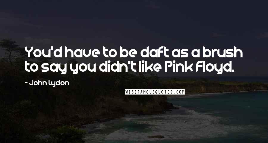 John Lydon Quotes: You'd have to be daft as a brush to say you didn't like Pink Floyd.