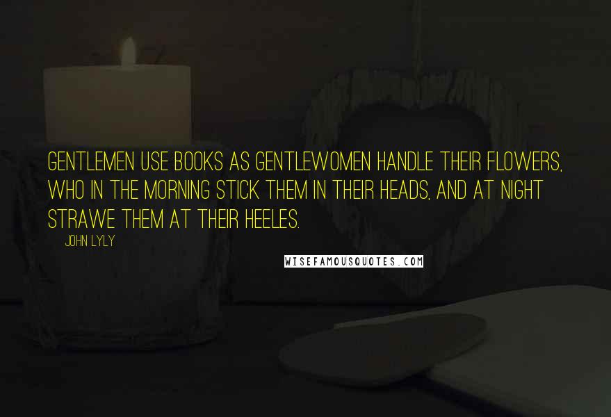 John Lyly Quotes: Gentlemen use books as Gentlewomen handle their flowers, who in the morning stick them in their heads, and at night strawe them at their heeles.
