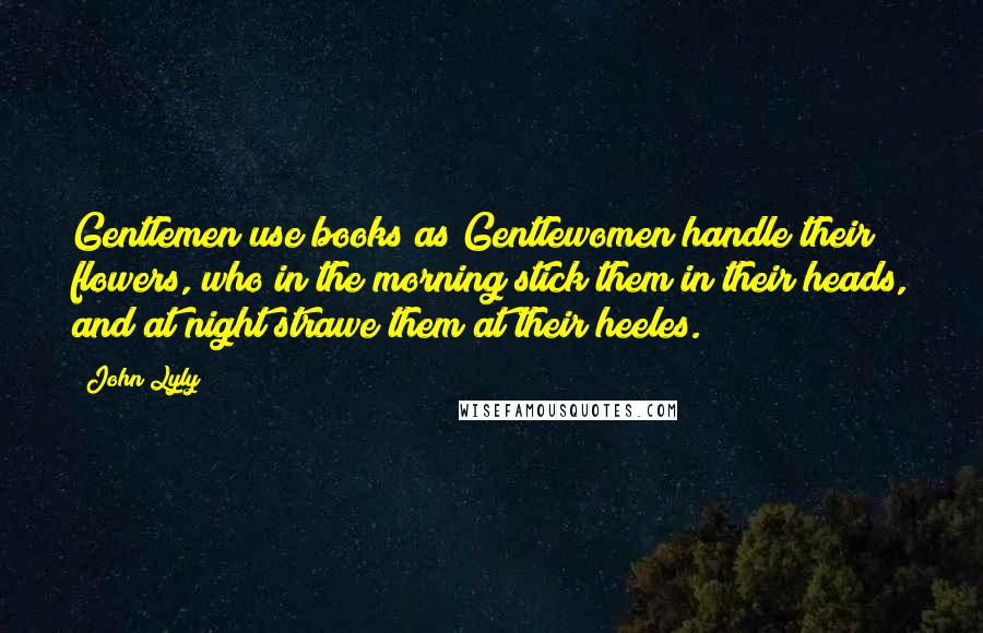 John Lyly Quotes: Gentlemen use books as Gentlewomen handle their flowers, who in the morning stick them in their heads, and at night strawe them at their heeles.