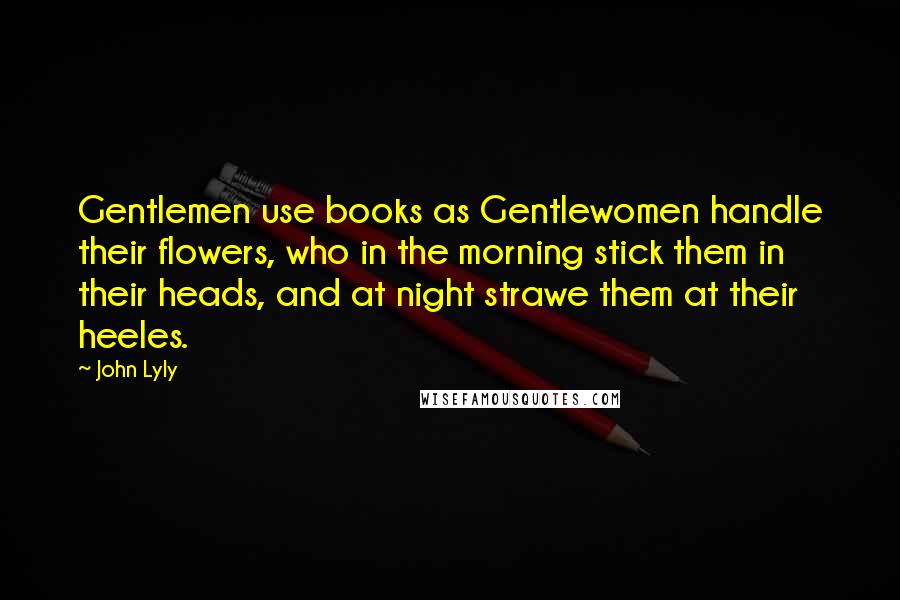 John Lyly Quotes: Gentlemen use books as Gentlewomen handle their flowers, who in the morning stick them in their heads, and at night strawe them at their heeles.