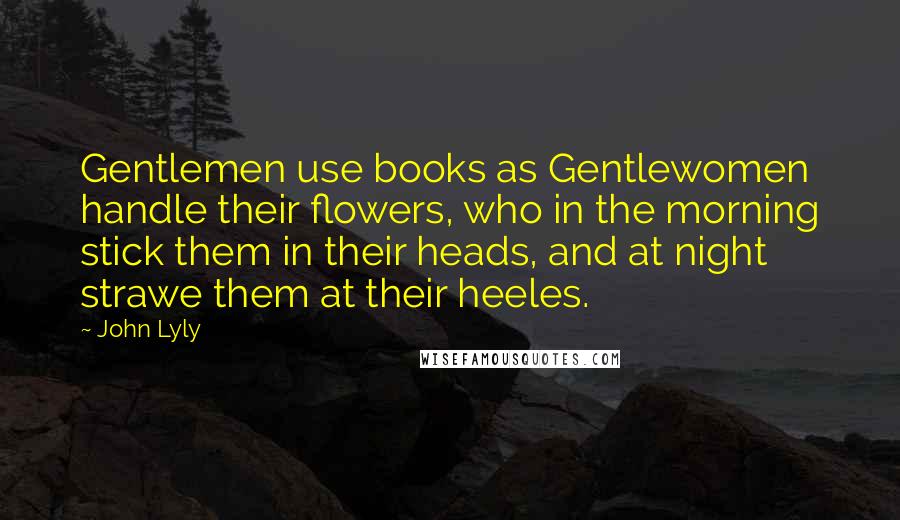 John Lyly Quotes: Gentlemen use books as Gentlewomen handle their flowers, who in the morning stick them in their heads, and at night strawe them at their heeles.