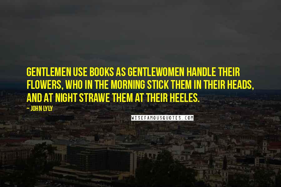 John Lyly Quotes: Gentlemen use books as Gentlewomen handle their flowers, who in the morning stick them in their heads, and at night strawe them at their heeles.