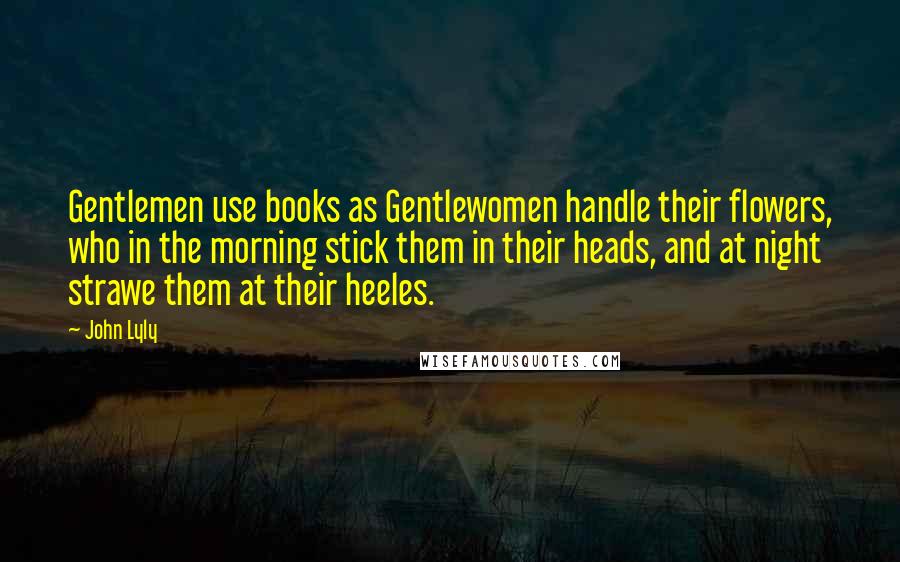 John Lyly Quotes: Gentlemen use books as Gentlewomen handle their flowers, who in the morning stick them in their heads, and at night strawe them at their heeles.