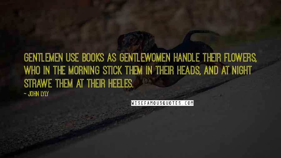 John Lyly Quotes: Gentlemen use books as Gentlewomen handle their flowers, who in the morning stick them in their heads, and at night strawe them at their heeles.