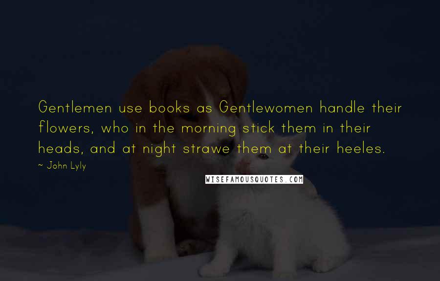 John Lyly Quotes: Gentlemen use books as Gentlewomen handle their flowers, who in the morning stick them in their heads, and at night strawe them at their heeles.