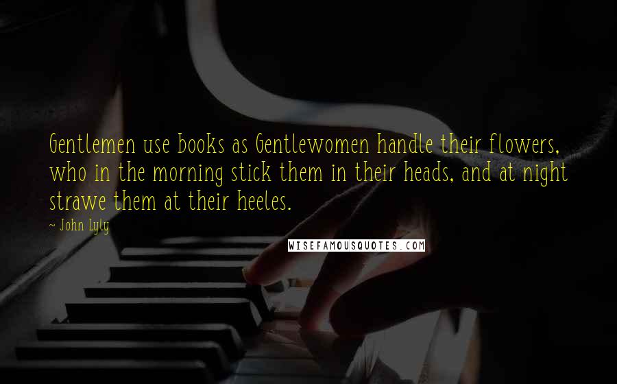 John Lyly Quotes: Gentlemen use books as Gentlewomen handle their flowers, who in the morning stick them in their heads, and at night strawe them at their heeles.