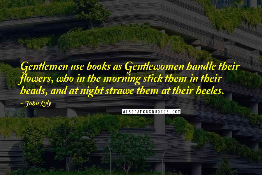 John Lyly Quotes: Gentlemen use books as Gentlewomen handle their flowers, who in the morning stick them in their heads, and at night strawe them at their heeles.