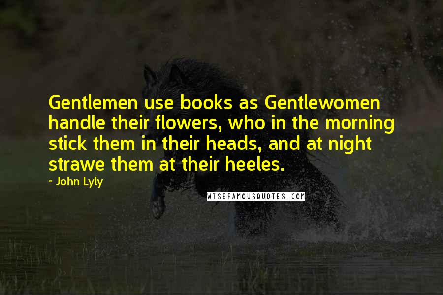 John Lyly Quotes: Gentlemen use books as Gentlewomen handle their flowers, who in the morning stick them in their heads, and at night strawe them at their heeles.