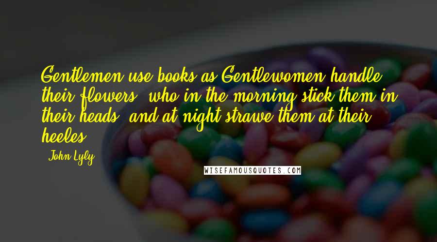 John Lyly Quotes: Gentlemen use books as Gentlewomen handle their flowers, who in the morning stick them in their heads, and at night strawe them at their heeles.