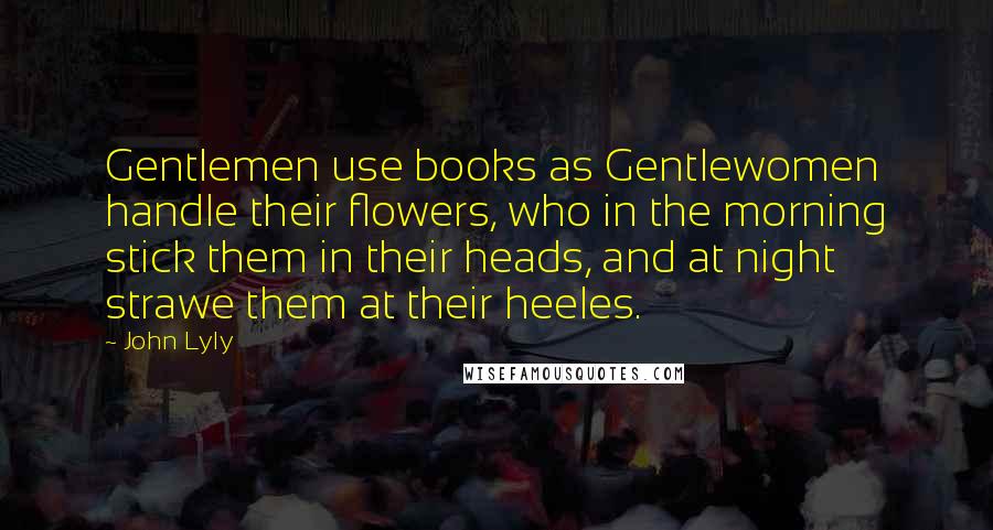 John Lyly Quotes: Gentlemen use books as Gentlewomen handle their flowers, who in the morning stick them in their heads, and at night strawe them at their heeles.