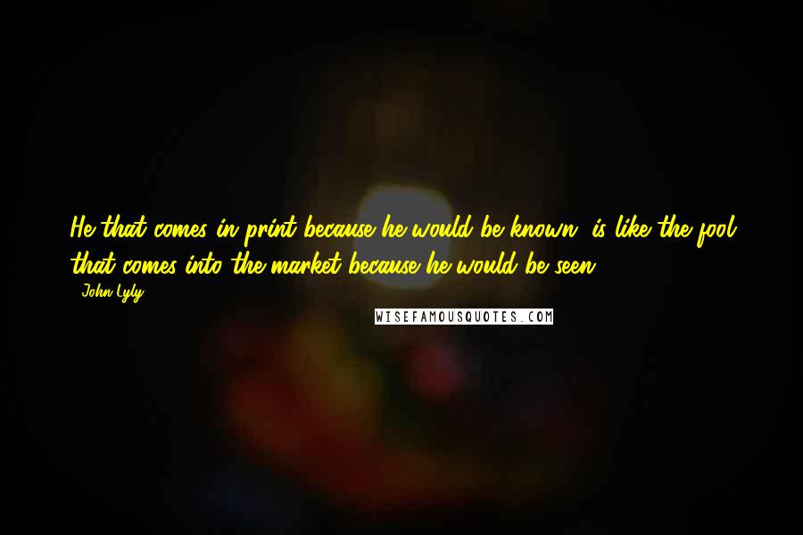 John Lyly Quotes: He that comes in print because he would be known, is like the fool that comes into the market because he would be seen.