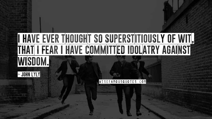 John Lyly Quotes: I have ever thought so superstitiously of wit, that I fear I have committed idolatry against wisdom.