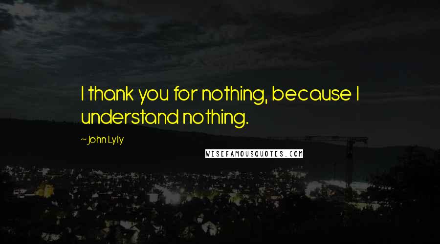 John Lyly Quotes: I thank you for nothing, because I understand nothing.