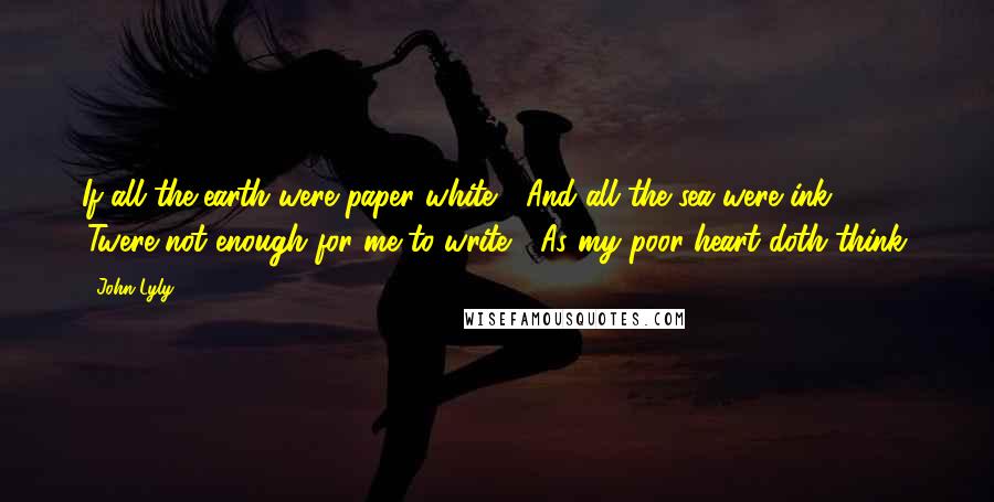 John Lyly Quotes: If all the earth were paper white / And all the sea were ink / 'Twere not enough for me to write / As my poor heart doth think.