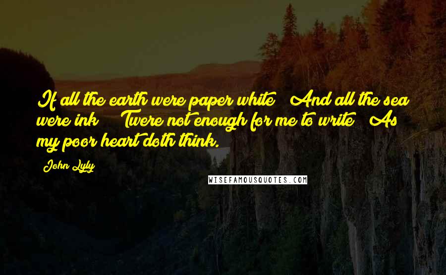 John Lyly Quotes: If all the earth were paper white / And all the sea were ink / 'Twere not enough for me to write / As my poor heart doth think.