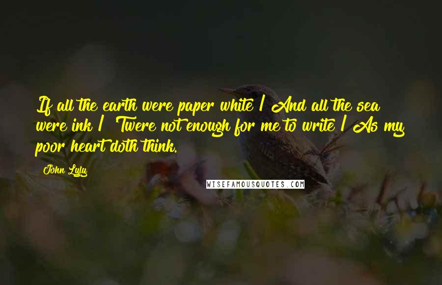 John Lyly Quotes: If all the earth were paper white / And all the sea were ink / 'Twere not enough for me to write / As my poor heart doth think.