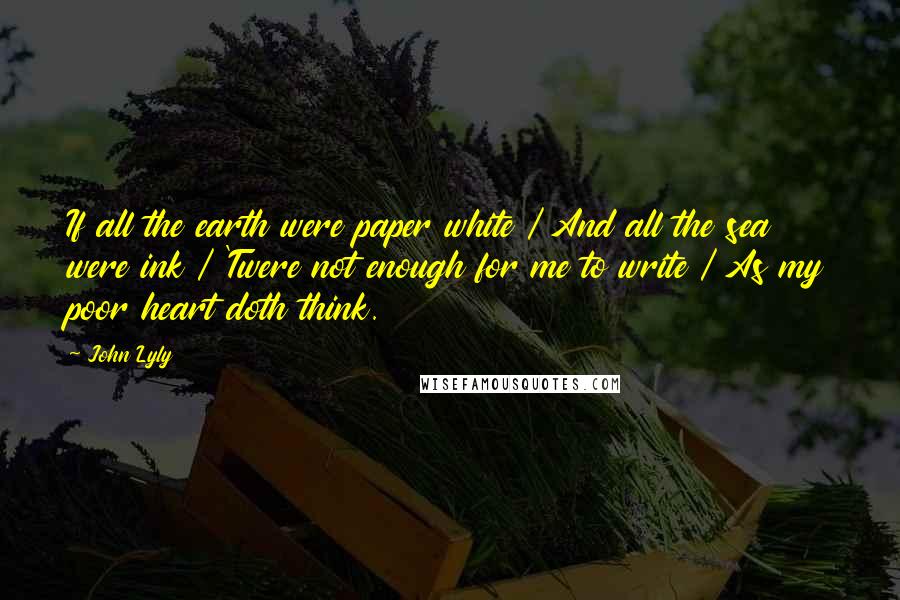 John Lyly Quotes: If all the earth were paper white / And all the sea were ink / 'Twere not enough for me to write / As my poor heart doth think.