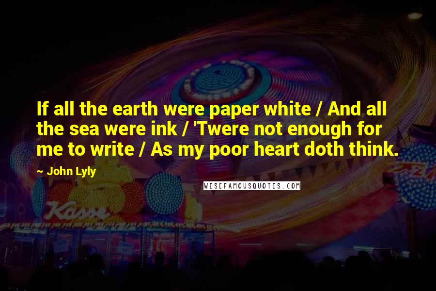 John Lyly Quotes: If all the earth were paper white / And all the sea were ink / 'Twere not enough for me to write / As my poor heart doth think.
