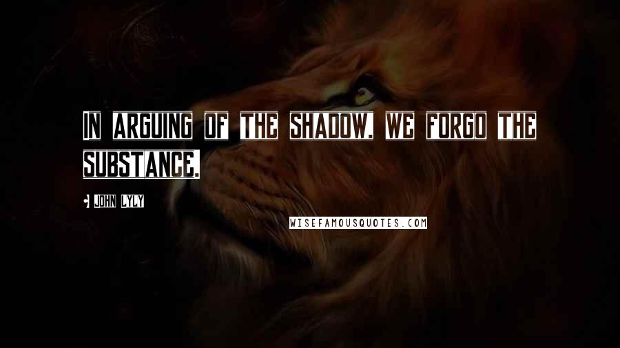 John Lyly Quotes: In arguing of the shadow, we forgo the substance.